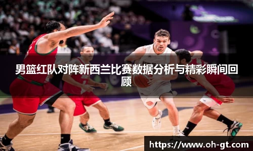 cba直播cba直播男篮红队对阵新西兰比赛数据分析与精彩瞬间回顾